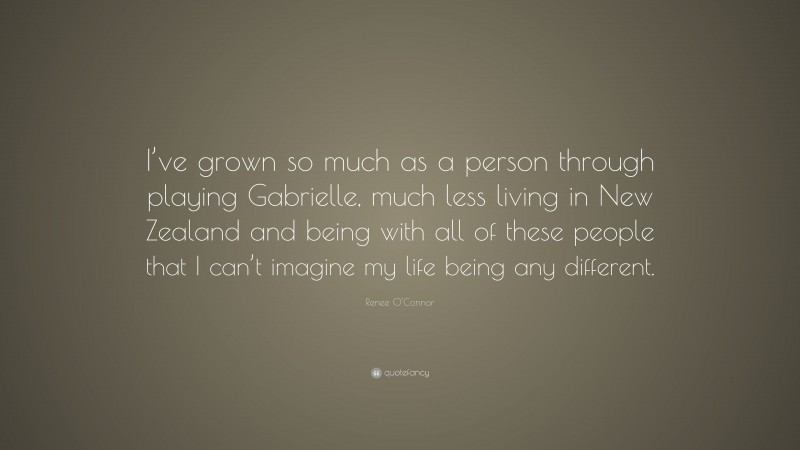 Renee O'Connor Quote: “I’ve grown so much as a person through playing Gabrielle, much less living in New Zealand and being with all of these people that I can’t imagine my life being any different.”