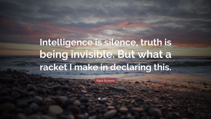 Ned Rorem Quote: “Intelligence is silence, truth is being invisible. But what a racket I make in declaring this.”