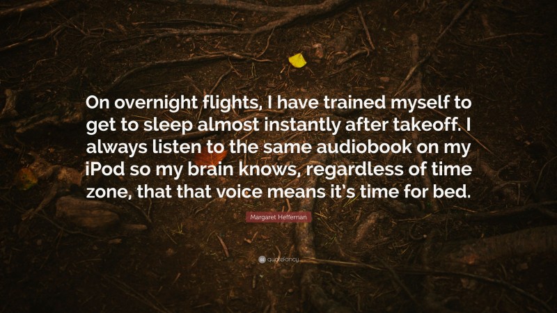 Margaret Heffernan Quote: “On overnight flights, I have trained myself to get to sleep almost instantly after takeoff. I always listen to the same audiobook on my iPod so my brain knows, regardless of time zone, that that voice means it’s time for bed.”
