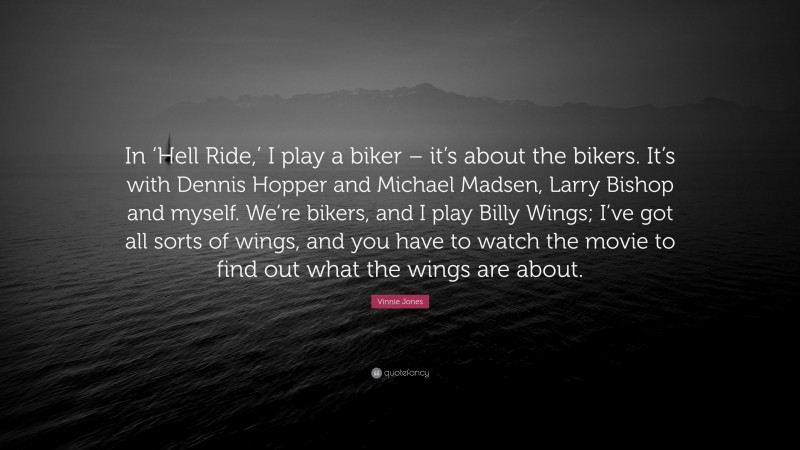 Vinnie Jones Quote: “In ‘Hell Ride,’ I play a biker – it’s about the bikers. It’s with Dennis Hopper and Michael Madsen, Larry Bishop and myself. We’re bikers, and I play Billy Wings; I’ve got all sorts of wings, and you have to watch the movie to find out what the wings are about.”