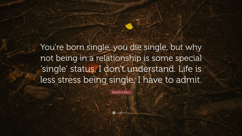 Bipasha Basu Quote: “You’re born single, you die single, but why not being in a relationship is some special ‘single’ status, I don’t understand. Life is less stress being single, I have to admit.”