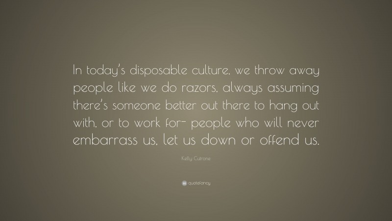 Kelly Cutrone Quote: “In today’s disposable culture, we throw away people like we do razors, always assuming there’s someone better out there to hang out with, or to work for- people who will never embarrass us, let us down or offend us.”