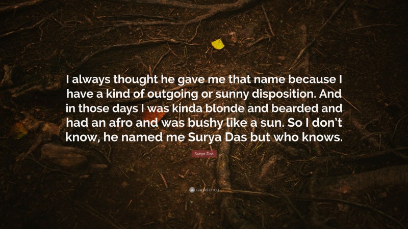 Surya Das Quote: “I always thought he gave me that name because I have a kind of outgoing or sunny disposition. And in those days I was kinda blonde and bearded and had an afro and was bushy like a sun. So I don’t know, he named me Surya Das but who knows.”