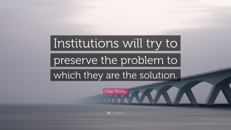 Clay Shirky Quote: “Institutions will try to preserve the problem to which they are the solution.”