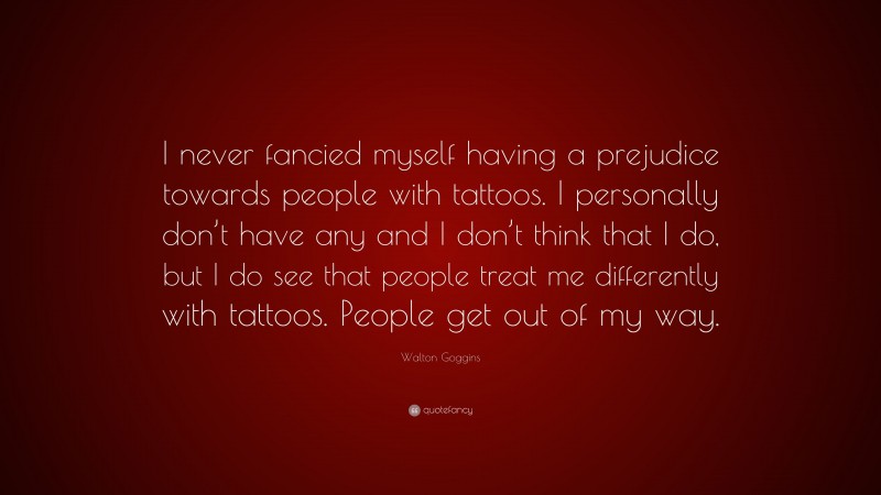 Walton Goggins Quote: “I never fancied myself having a prejudice towards people with tattoos. I personally don’t have any and I don’t think that I do, but I do see that people treat me differently with tattoos. People get out of my way.”