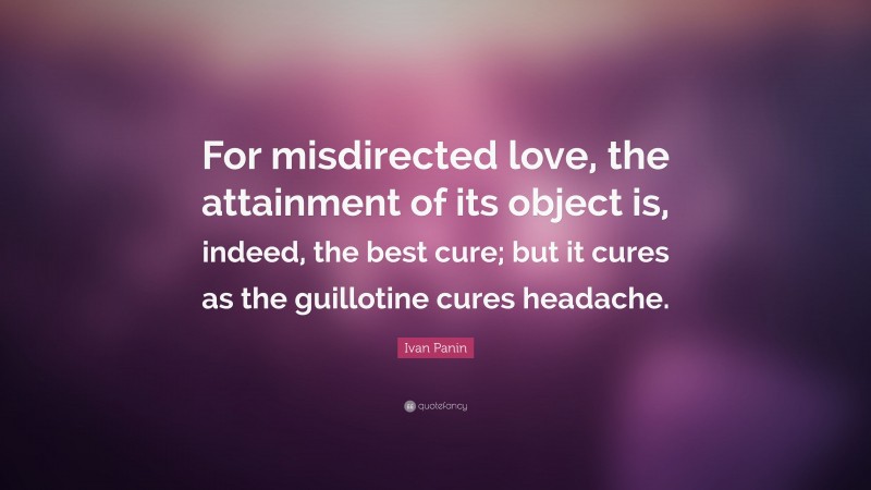 Ivan Panin Quote: “For misdirected love, the attainment of its object is, indeed, the best cure; but it cures as the guillotine cures headache.”