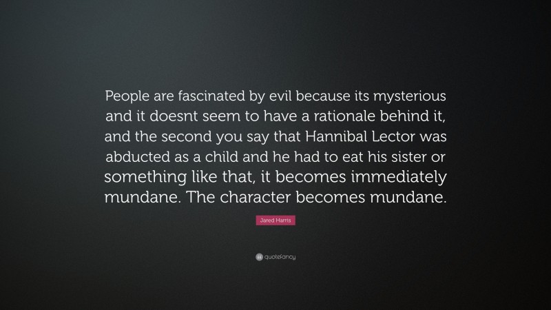 Jared Harris Quote: “People are fascinated by evil because its mysterious and it doesnt seem to have a rationale behind it, and the second you say that Hannibal Lector was abducted as a child and he had to eat his sister or something like that, it becomes immediately mundane. The character becomes mundane.”