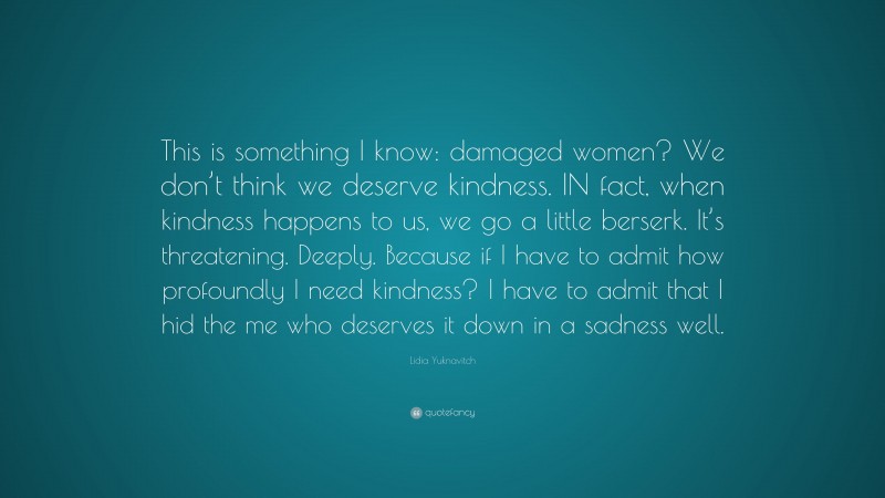 Lidia Yuknavitch Quote: “This is something I know: damaged women? We don’t think we deserve kindness. IN fact, when kindness happens to us, we go a little berserk. It’s threatening. Deeply. Because if I have to admit how profoundly I need kindness? I have to admit that I hid the me who deserves it down in a sadness well.”