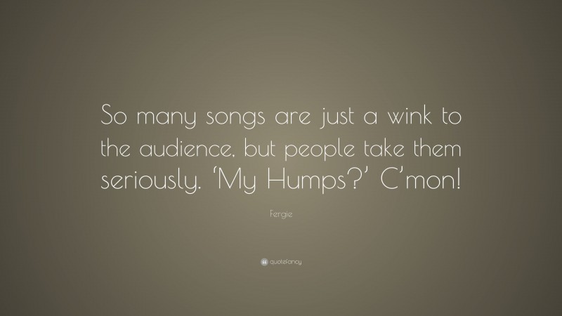 Fergie Quote: “So many songs are just a wink to the audience, but people take them seriously. ‘My Humps?’ C’mon!”