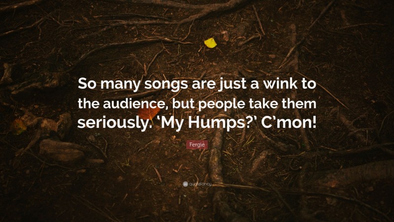 Fergie Quote: “So many songs are just a wink to the audience, but people take them seriously. ‘My Humps?’ C’mon!”