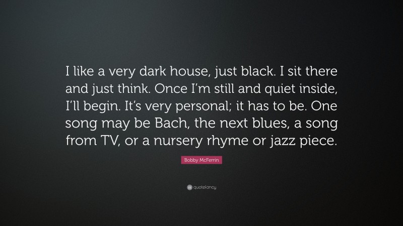 Bobby McFerrin Quote: “I like a very dark house, just black. I sit there and just think. Once I’m still and quiet inside, I’ll begin. It’s very personal; it has to be. One song may be Bach, the next blues, a song from TV, or a nursery rhyme or jazz piece.”