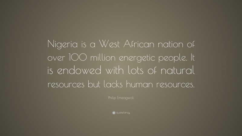 Philip Emeagwali Quote: “Nigeria is a West African nation of over 100 million energetic people. It is endowed with lots of natural resources but lacks human resources.”