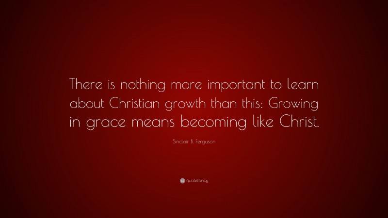 Sinclair B. Ferguson Quote: “There is nothing more important to learn about Christian growth than this: Growing in grace means becoming like Christ.”