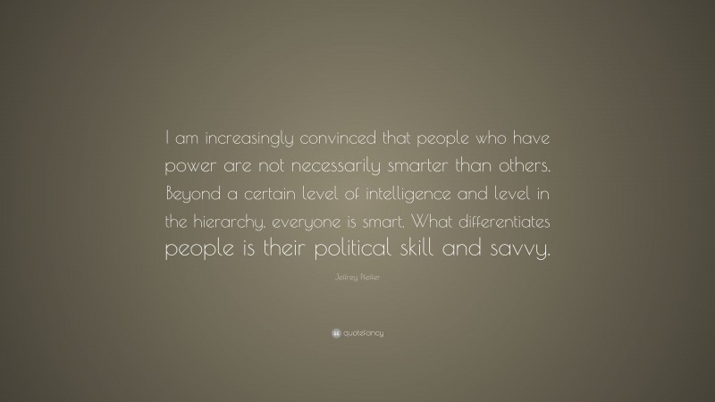 Jeffrey Pfeffer Quote: “I am increasingly convinced that people who have power are not necessarily smarter than others. Beyond a certain level of intelligence and level in the hierarchy, everyone is smart. What differentiates people is their political skill and savvy.”