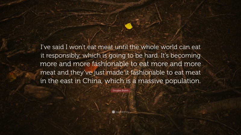 Douglas Booth Quote: “I’ve said I won’t eat meat until the whole world can eat it responsibly, which is going to be hard. It’s becoming more and more fashionable to eat more and more meat and they’ve just made it fashionable to eat meat in the east in China, which is a massive population.”