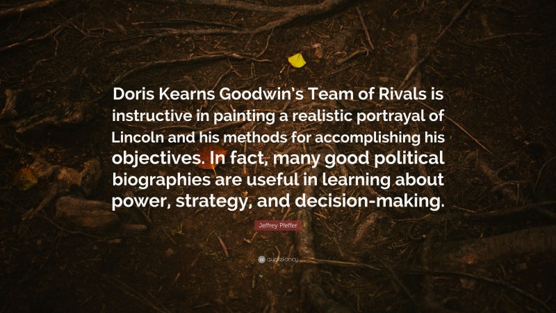 Jeffrey Pfeffer Quote: “Doris Kearns Goodwin’s Team of Rivals is instructive in painting a realistic portrayal of Lincoln and his methods for accomplishing his objectives. In fact, many good political biographies are useful in learning about power, strategy, and decision-making.”