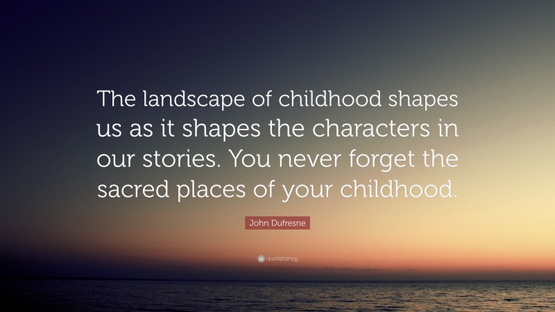 John Dufresne Quote: “The landscape of childhood shapes us as it shapes the characters in our stories. You never forget the sacred places of your childhood.”