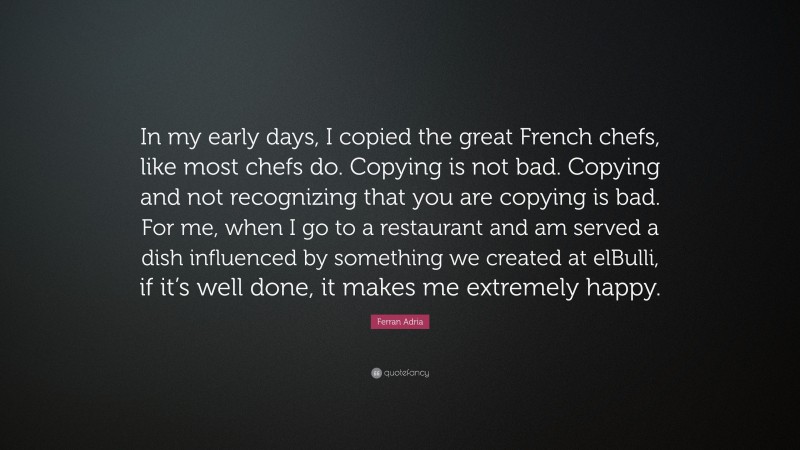 Ferran Adria Quote: “In my early days, I copied the great French chefs, like most chefs do. Copying is not bad. Copying and not recognizing that you are copying is bad. For me, when I go to a restaurant and am served a dish influenced by something we created at elBulli, if it’s well done, it makes me extremely happy.”