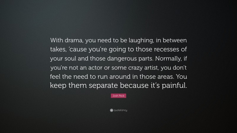 Josh Peck Quote: “With drama, you need to be laughing, in between takes, ’cause you’re going to those recesses of your soul and those dangerous parts. Normally, if you’re not an actor or some crazy artist, you don’t feel the need to run around in those areas. You keep them separate because it’s painful.”