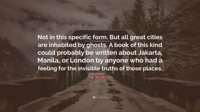 Teju Cole Quote: “Not in this specific form. But all great cities are inhabited by ghosts. A book of this kind could probably be written about Jakarta, Manila, or London by anyone who had a feeling for the invisible truths of those places.”