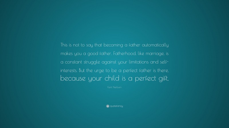 Kent Nerburn Quote: “This is not to say that becoming a father automatically makes you a good father. Fatherhood, like marriage, is a constant struggle against your limitations and self-interests. But the urge to be a perfect father is there, because your child is a perfect gift.”