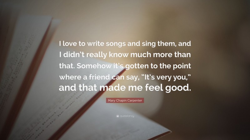 Mary Chapin Carpenter Quote: “I love to write songs and sing them, and I didn’t really know much more than that. Somehow it’s gotten to the point where a friend can say, “It’s very you,” and that made me feel good.”