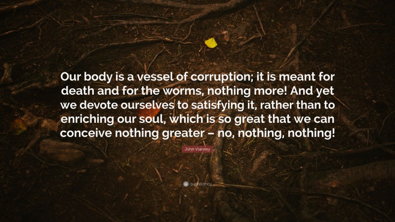 John Vianney Quote: “Our body is a vessel of corruption; it is meant for death and for the worms, nothing more! And yet we devote ourselves to satisfying it, rather than to enriching our soul, which is so great that we can conceive nothing greater – no, nothing, nothing!”
