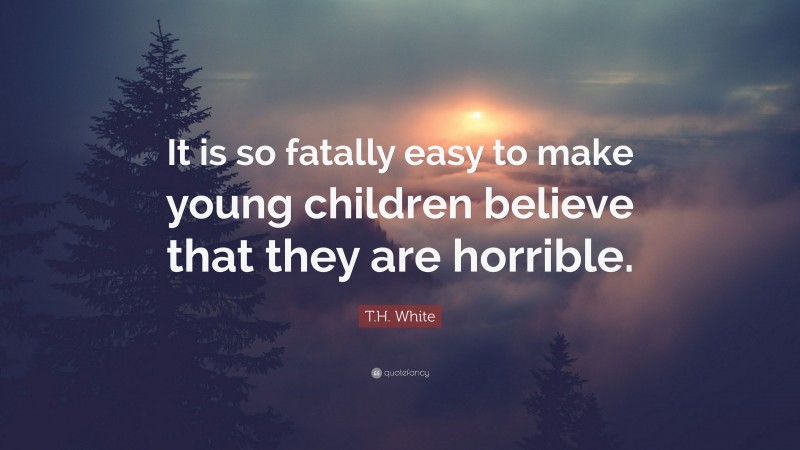 T.H. White Quote: “It is so fatally easy to make young children believe that they are horrible.”