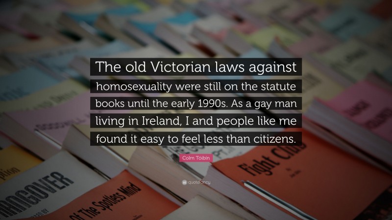 Colm Tóibín Quote: “The old Victorian laws against homosexuality were still on the statute books until the early 1990s. As a gay man living in Ireland, I and people like me found it easy to feel less than citizens.”