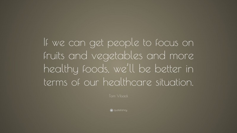 Tom Vilsack Quote: “If we can get people to focus on fruits and vegetables and more healthy foods, we’ll be better in terms of our healthcare situation.”
