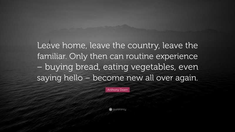 Anthony Doerr Quote: “Leave home, leave the country, leave the familiar. Only then can routine experience – buying bread, eating vegetables, even saying hello – become new all over again.”