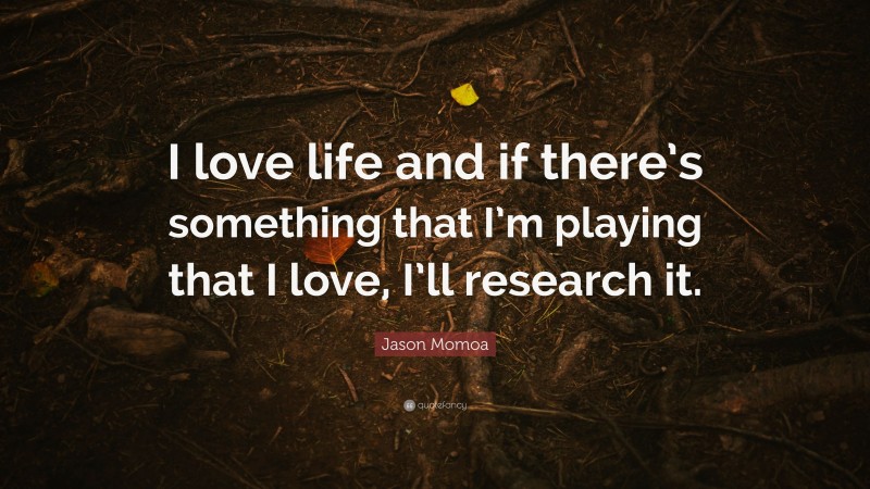 Jason Momoa Quote: “I love life and if there’s something that I’m playing that I love, I’ll research it.”