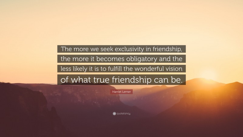 Harriet Lerner Quote: “The more we seek exclusivity in friendship, the more it becomes obligatory and the less likely it is to fulfill the wonderful vision of what true friendship can be.”
