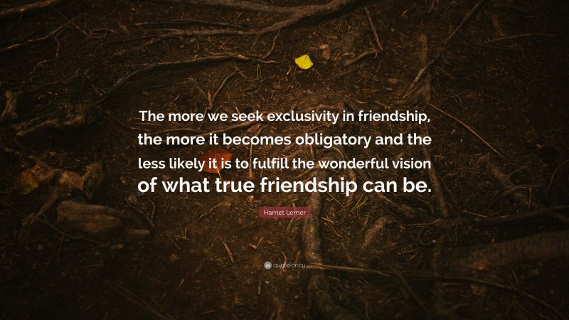 Harriet Lerner Quote: “The more we seek exclusivity in friendship, the more it becomes obligatory and the less likely it is to fulfill the wonderful vision of what true friendship can be.”