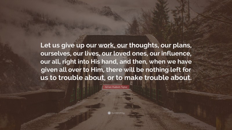 James Hudson Taylor Quote: “Let us give up our work, our thoughts, our plans, ourselves, our lives, our loved ones, our influence, our all, right into His hand, and then, when we have given all over to Him, there will be nothing left for us to trouble about, or to make trouble about.”