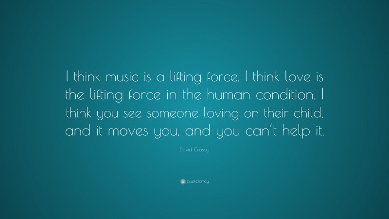 David Crosby Quote: “I think music is a lifting force, I think love is the lifting force in the human condition. I think you see someone loving on their child, and it moves you, and you can’t help it.”