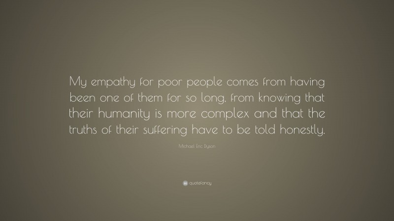 Michael Eric Dyson Quote: “My empathy for poor people comes from having been one of them for so long, from knowing that their humanity is more complex and that the truths of their suffering have to be told honestly.”