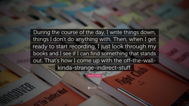 Bootsy Collins Quote: “During the course of the day, I write things down, things I don’t do anything with. Then, when I get ready to start recording, I just look through my books and I see if I can find something that stands out. That’s how I come up with the off-the-wall-kinda-strange-indirect-stuff.”