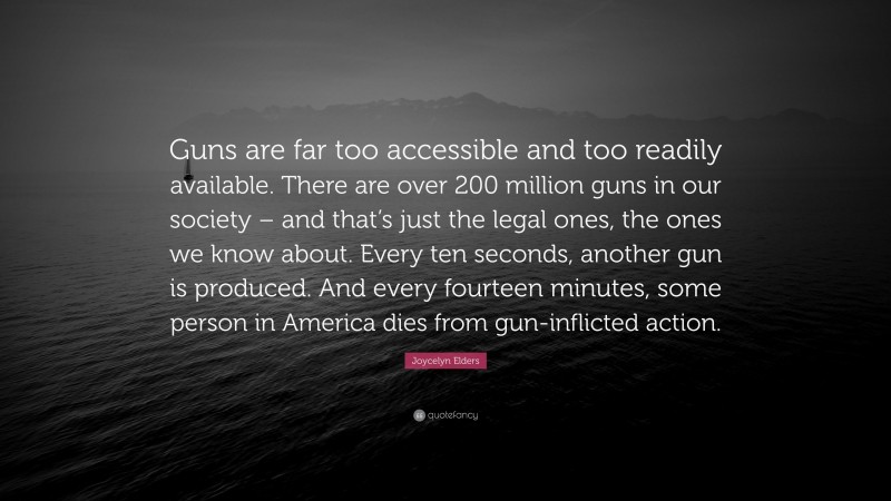 Joycelyn Elders Quote: “Guns are far too accessible and too readily available. There are over 200 million guns in our society – and that’s just the legal ones, the ones we know about. Every ten seconds, another gun is produced. And every fourteen minutes, some person in America dies from gun-inflicted action.”