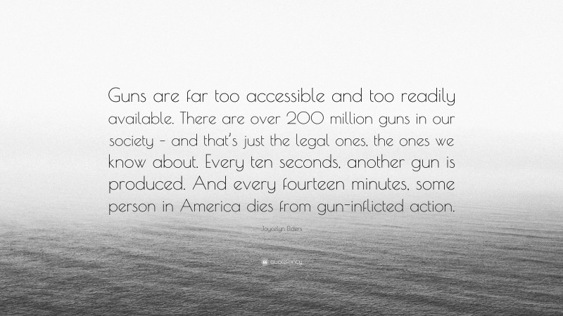 Joycelyn Elders Quote: “Guns are far too accessible and too readily available. There are over 200 million guns in our society – and that’s just the legal ones, the ones we know about. Every ten seconds, another gun is produced. And every fourteen minutes, some person in America dies from gun-inflicted action.”