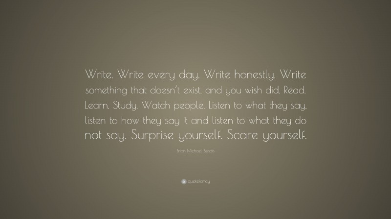 Brian Michael Bendis Quote: “Write. Write every day. Write honestly. Write something that doesn’t exist, and you wish did. Read. Learn. Study. Watch people. Listen to what they say, listen to how they say it and listen to what they do not say. Surprise yourself. Scare yourself.”