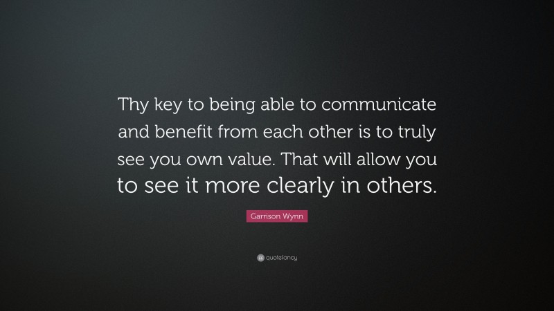 Garrison Wynn Quote: “Thy key to being able to communicate and benefit from each other is to truly see you own value. That will allow you to see it more clearly in others.”