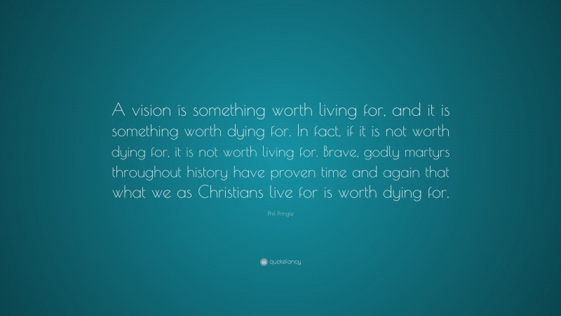 Phil Pringle Quote: “A vision is something worth living for, and it is something worth dying for. In fact, if it is not worth dying for, it is not worth living for. Brave, godly martyrs throughout history have proven time and again that what we as Christians live for is worth dying for.”