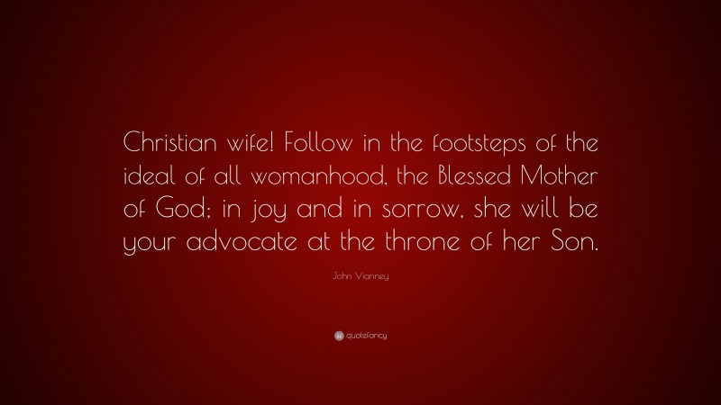 John Vianney Quote: “Christian wife! Follow in the footsteps of the ideal of all womanhood, the Blessed Mother of God; in joy and in sorrow, she will be your advocate at the throne of her Son.”