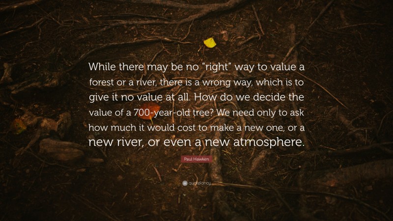 Paul Hawken Quote: “While there may be no “right” way to value a forest or a river, there is a wrong way, which is to give it no value at all. How do we decide the value of a 700-year-old tree? We need only to ask how much it would cost to make a new one, or a new river, or even a new atmosphere.”