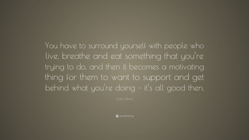 Tyrese Gibson Quote: “You have to surround yourself with people who live, breathe and eat something that you’re trying to do, and then it becomes a motivating thing for them to want to support and get behind what you’re doing – it’s all good then.”