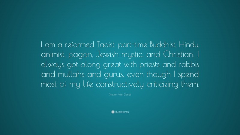 Steven Van Zandt Quote: “I am a reformed Taoist, part-time Buddhist, Hindu, animist, pagan, Jewish mystic, and Christian. I always got along great with priests and rabbis and mullahs and gurus, even though I spend most of my life constructively criticizing them.”