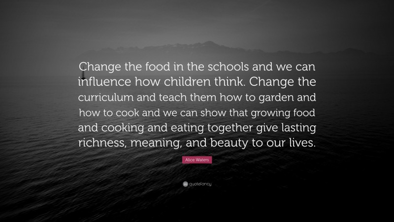 Alice Waters Quote: “Change the food in the schools and we can influence how children think. Change the curriculum and teach them how to garden and how to cook and we can show that growing food and cooking and eating together give lasting richness, meaning, and beauty to our lives.”