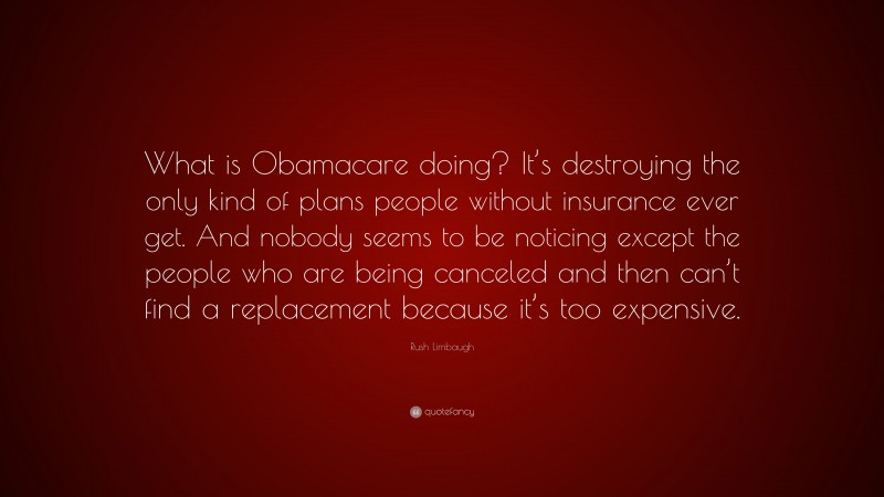 Rush Limbaugh Quote: “What is Obamacare doing? It’s destroying the only kind of plans people without insurance ever get. And nobody seems to be noticing except the people who are being canceled and then can’t find a replacement because it’s too expensive.”