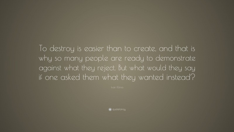 Ivan Klíma Quote: “To destroy is easier than to create, and that is why so many people are ready to demonstrate against what they reject. But what would they say if one asked them what they wanted instead?”